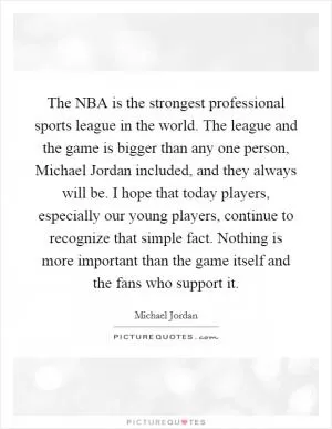 The NBA is the strongest professional sports league in the world. The league and the game is bigger than any one person, Michael Jordan included, and they always will be. I hope that today players, especially our young players, continue to recognize that simple fact. Nothing is more important than the game itself and the fans who support it Picture Quote #1