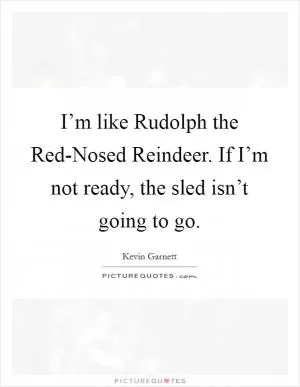 I’m like Rudolph the Red-Nosed Reindeer. If I’m not ready, the sled isn’t going to go Picture Quote #1