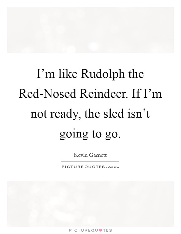 I'm like Rudolph the Red-Nosed Reindeer. If I'm not ready, the sled isn't going to go Picture Quote #1
