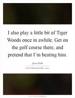 I also play a little bit of Tiger Woods once in awhile. Get on the golf course there, and pretend that I’m beating him Picture Quote #1