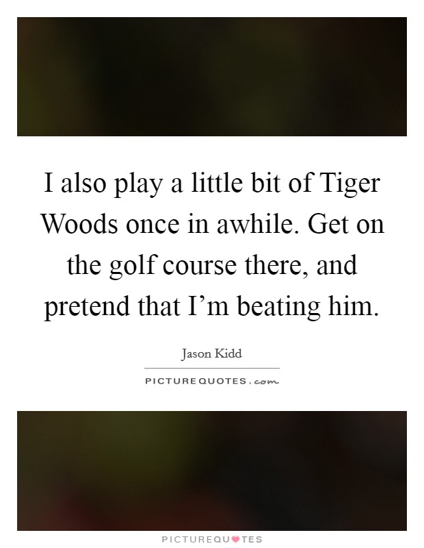 I also play a little bit of Tiger Woods once in awhile. Get on the golf course there, and pretend that I'm beating him Picture Quote #1
