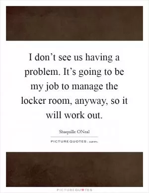 I don’t see us having a problem. It’s going to be my job to manage the locker room, anyway, so it will work out Picture Quote #1