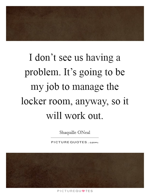 I don't see us having a problem. It's going to be my job to manage the locker room, anyway, so it will work out Picture Quote #1