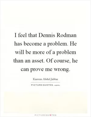 I feel that Dennis Rodman has become a problem. He will be more of a problem than an asset. Of course, he can prove me wrong Picture Quote #1