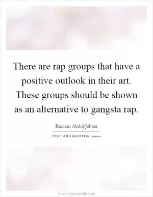 There are rap groups that have a positive outlook in their art. These groups should be shown as an alternative to gangsta rap Picture Quote #1