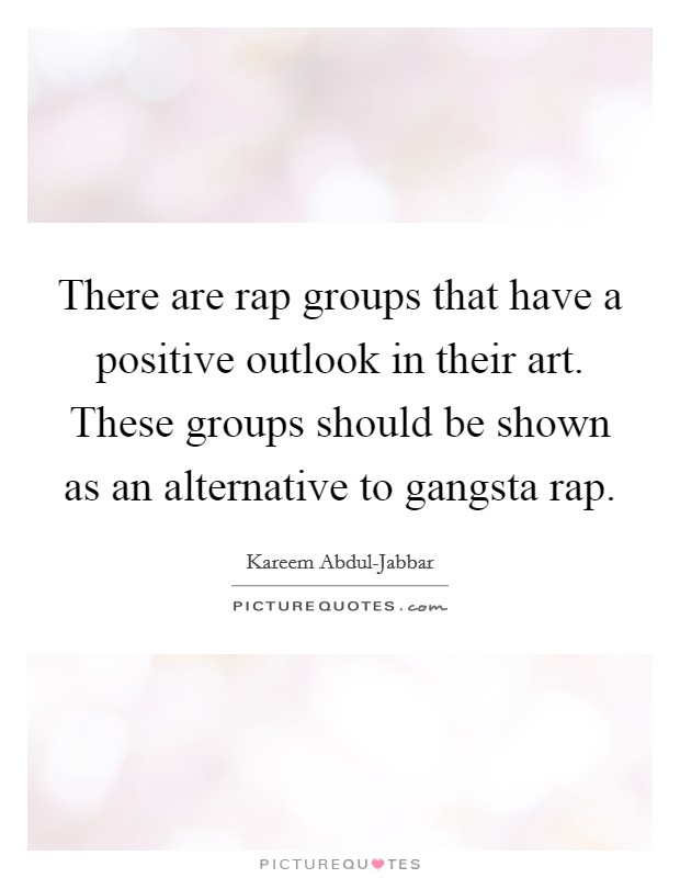 There are rap groups that have a positive outlook in their art. These groups should be shown as an alternative to gangsta rap Picture Quote #1