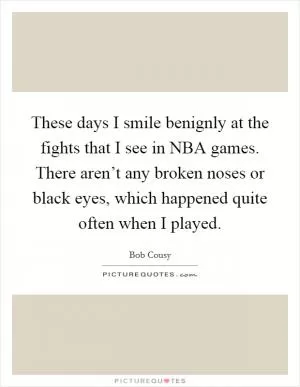 These days I smile benignly at the fights that I see in NBA games. There aren’t any broken noses or black eyes, which happened quite often when I played Picture Quote #1