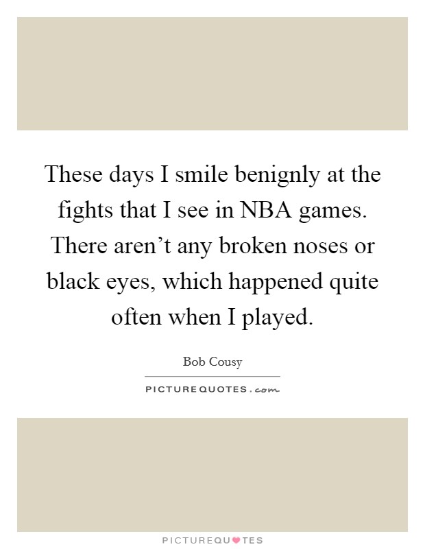 These days I smile benignly at the fights that I see in NBA games. There aren't any broken noses or black eyes, which happened quite often when I played Picture Quote #1