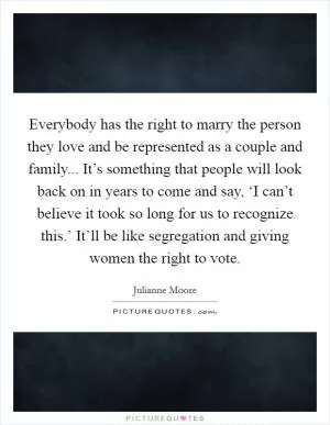 Everybody has the right to marry the person they love and be represented as a couple and family... It’s something that people will look back on in years to come and say, ‘I can’t believe it took so long for us to recognize this.’ It’ll be like segregation and giving women the right to vote Picture Quote #1
