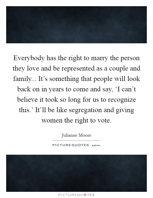 Everybody has the right to marry the person they love and be represented as a couple and family... It's something that people will look back on in years to come and say, ‘I can't believe it took so long for us to recognize this.' It'll be like segregation and giving women the right to vote Picture Quote #1