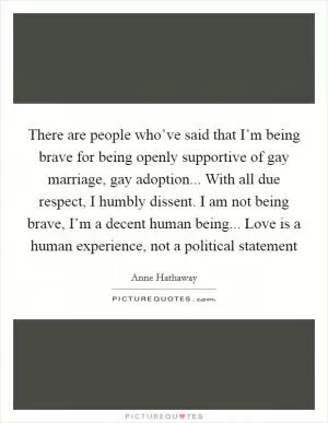 There are people who’ve said that I’m being brave for being openly supportive of gay marriage, gay adoption... With all due respect, I humbly dissent. I am not being brave, I’m a decent human being... Love is a human experience, not a political statement Picture Quote #1