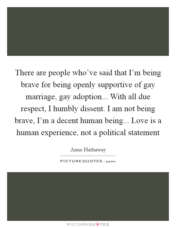 There are people who've said that I'm being brave for being openly supportive of gay marriage, gay adoption... With all due respect, I humbly dissent. I am not being brave, I'm a decent human being... Love is a human experience, not a political statement Picture Quote #1