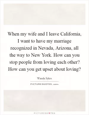 When my wife and I leave California, I want to have my marriage recognized in Nevada, Arizona, all the way to New York. How can you stop people from loving each other? How can you get upset about loving? Picture Quote #1