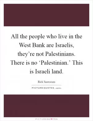 All the people who live in the West Bank are Israelis, they’re not Palestinians. There is no ‘Palestinian.’ This is Israeli land Picture Quote #1