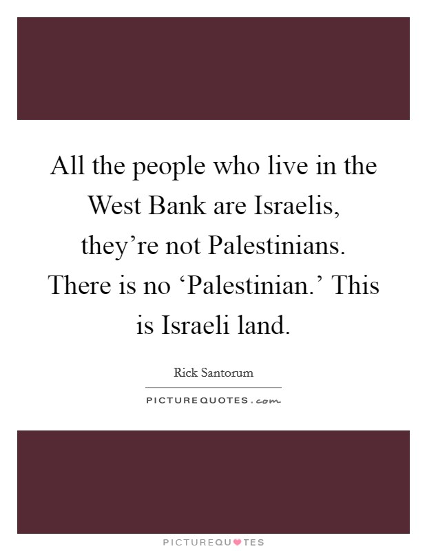 All the people who live in the West Bank are Israelis, they're not Palestinians. There is no ‘Palestinian.' This is Israeli land Picture Quote #1