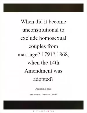 When did it become unconstitutional to exclude homosexual couples from marriage? 1791? 1868, when the 14th Amendment was adopted? Picture Quote #1