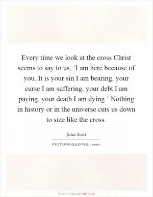 Every time we look at the cross Christ seems to say to us, ‘I am here because of you. It is your sin I am bearing, your curse I am suffering, your debt I am paying, your death I am dying.’ Nothing in history or in the universe cuts us down to size like the cross Picture Quote #1
