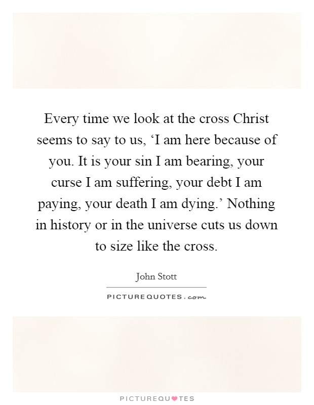 Every time we look at the cross Christ seems to say to us, ‘I am here because of you. It is your sin I am bearing, your curse I am suffering, your debt I am paying, your death I am dying.' Nothing in history or in the universe cuts us down to size like the cross Picture Quote #1