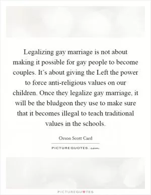 Legalizing gay marriage is not about making it possible for gay people to become couples. It’s about giving the Left the power to force anti-religious values on our children. Once they legalize gay marriage, it will be the bludgeon they use to make sure that it becomes illegal to teach traditional values in the schools Picture Quote #1