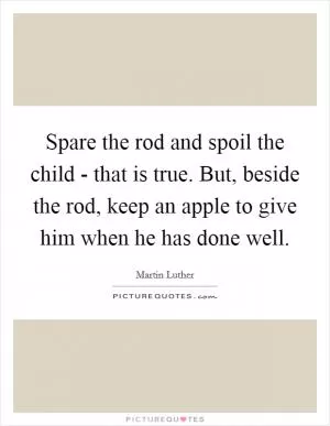 Spare the rod and spoil the child - that is true. But, beside the rod, keep an apple to give him when he has done well Picture Quote #1