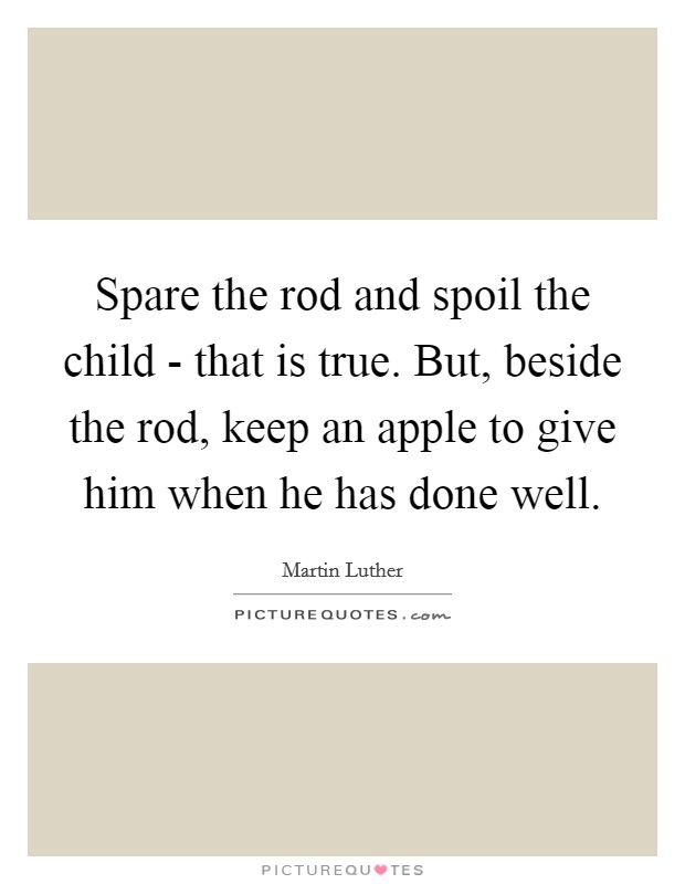 Spare the rod and spoil the child - that is true. But, beside the rod, keep an apple to give him when he has done well Picture Quote #1