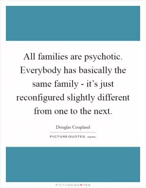 All families are psychotic. Everybody has basically the same family - it’s just reconfigured slightly different from one to the next Picture Quote #1