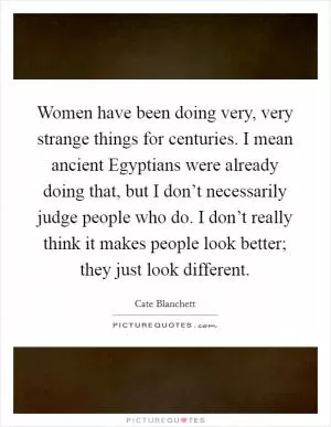Women have been doing very, very strange things for centuries. I mean ancient Egyptians were already doing that, but I don’t necessarily judge people who do. I don’t really think it makes people look better; they just look different Picture Quote #1