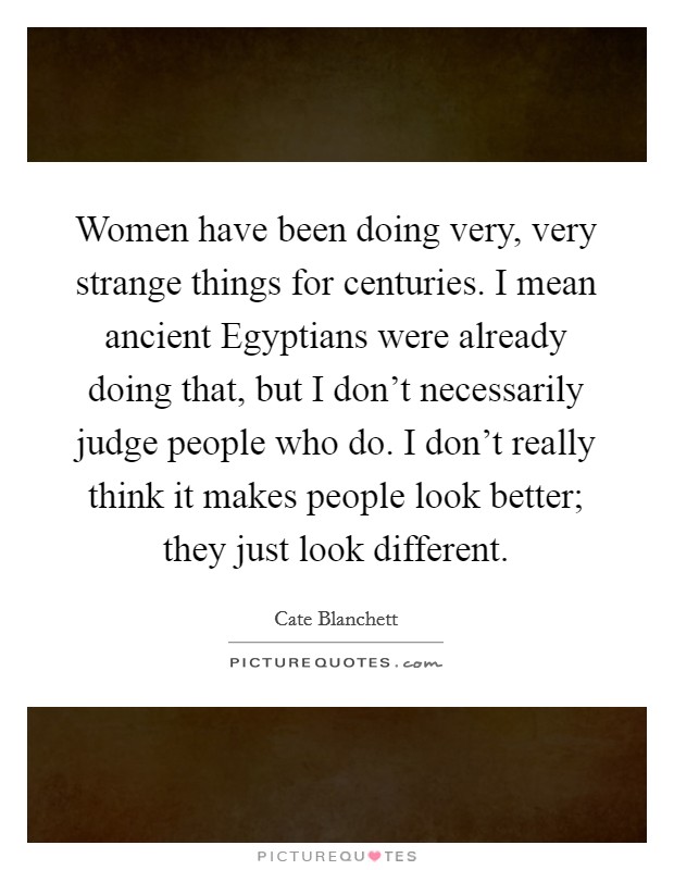 Women have been doing very, very strange things for centuries. I mean ancient Egyptians were already doing that, but I don't necessarily judge people who do. I don't really think it makes people look better; they just look different Picture Quote #1