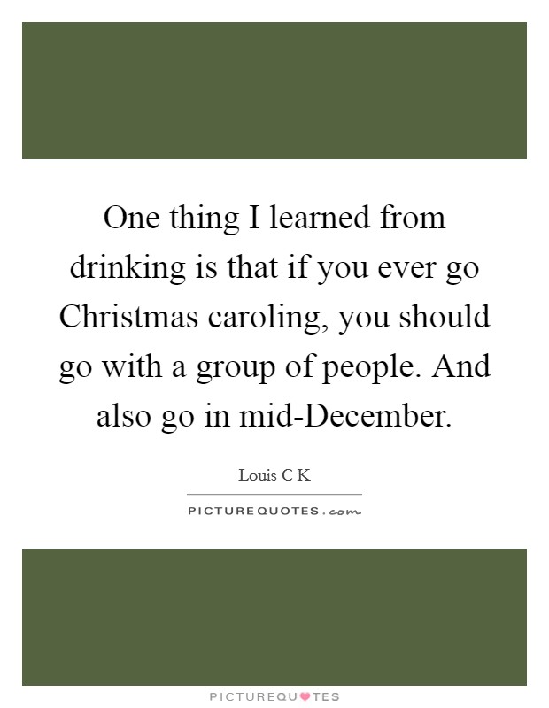 One thing I learned from drinking is that if you ever go Christmas caroling, you should go with a group of people. And also go in mid-December Picture Quote #1