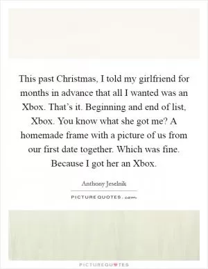This past Christmas, I told my girlfriend for months in advance that all I wanted was an Xbox. That’s it. Beginning and end of list, Xbox. You know what she got me? A homemade frame with a picture of us from our first date together. Which was fine. Because I got her an Xbox Picture Quote #1