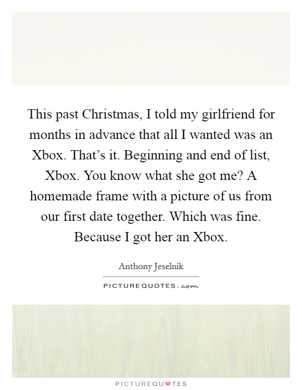 This past Christmas, I told my girlfriend for months in advance that all I wanted was an Xbox. That's it. Beginning and end of list, Xbox. You know what she got me? A homemade frame with a picture of us from our first date together. Which was fine. Because I got her an Xbox Picture Quote #1
