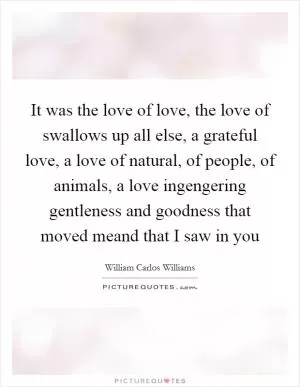 It was the love of love, the love of swallows up all else, a grateful love, a love of natural, of people, of animals, a love ingengering gentleness and goodness that moved meand that I saw in you Picture Quote #1