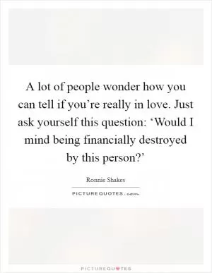 A lot of people wonder how you can tell if you’re really in love. Just ask yourself this question: ‘Would I mind being financially destroyed by this person?’ Picture Quote #1