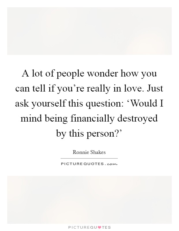 A lot of people wonder how you can tell if you're really in love. Just ask yourself this question: ‘Would I mind being financially destroyed by this person?' Picture Quote #1