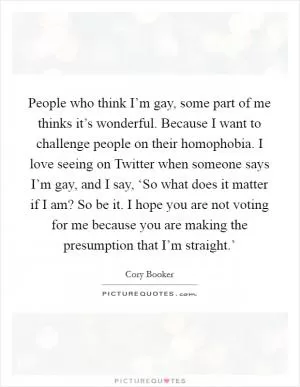 People who think I’m gay, some part of me thinks it’s wonderful. Because I want to challenge people on their homophobia. I love seeing on Twitter when someone says I’m gay, and I say, ‘So what does it matter if I am? So be it. I hope you are not voting for me because you are making the presumption that I’m straight.’ Picture Quote #1