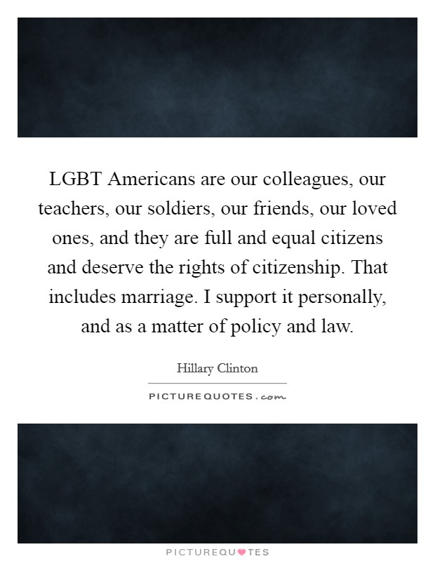 LGBT Americans are our colleagues, our teachers, our soldiers, our friends, our loved ones, and they are full and equal citizens and deserve the rights of citizenship. That includes marriage. I support it personally, and as a matter of policy and law Picture Quote #1