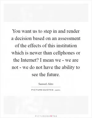 You want us to step in and render a decision based on an assessment of the effects of this institution which is newer than cellphones or the Internet? I mean we - we are not - we do not have the ability to see the future Picture Quote #1