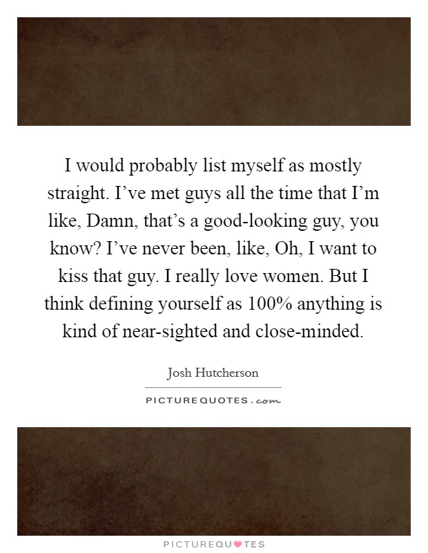 I would probably list myself as mostly straight. I've met guys all the time that I'm like, Damn, that's a good-looking guy, you know? I've never been, like, Oh, I want to kiss that guy. I really love women. But I think defining yourself as 100% anything is kind of near-sighted and close-minded Picture Quote #1