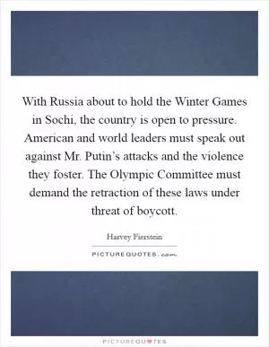 With Russia about to hold the Winter Games in Sochi, the country is open to pressure. American and world leaders must speak out against Mr. Putin’s attacks and the violence they foster. The Olympic Committee must demand the retraction of these laws under threat of boycott Picture Quote #1