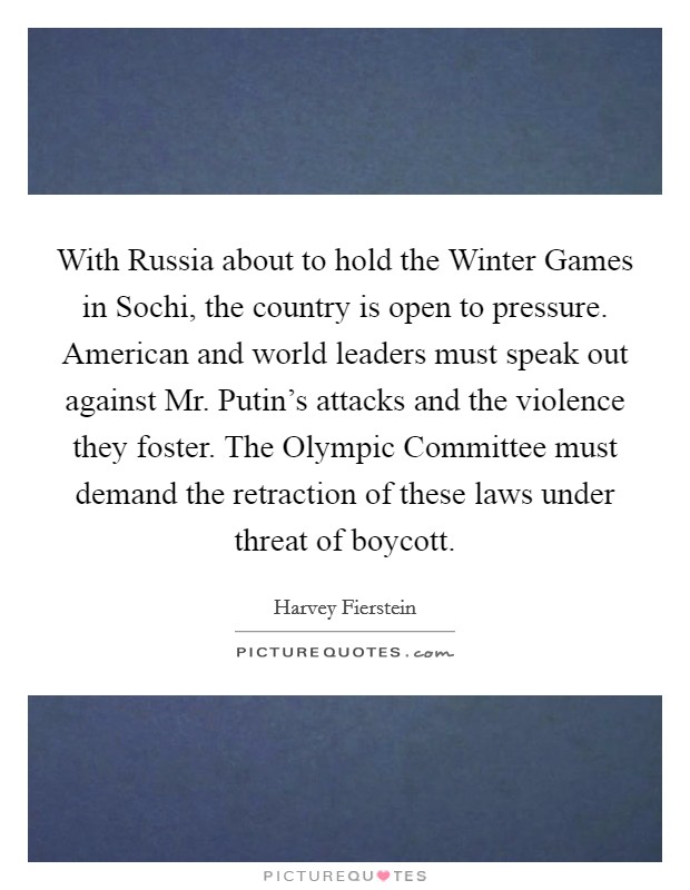 With Russia about to hold the Winter Games in Sochi, the country is open to pressure. American and world leaders must speak out against Mr. Putin's attacks and the violence they foster. The Olympic Committee must demand the retraction of these laws under threat of boycott Picture Quote #1