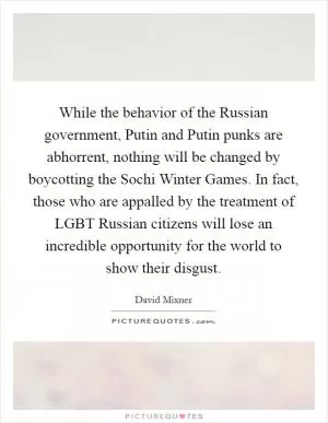 While the behavior of the Russian government, Putin and Putin punks are abhorrent, nothing will be changed by boycotting the Sochi Winter Games. In fact, those who are appalled by the treatment of LGBT Russian citizens will lose an incredible opportunity for the world to show their disgust Picture Quote #1