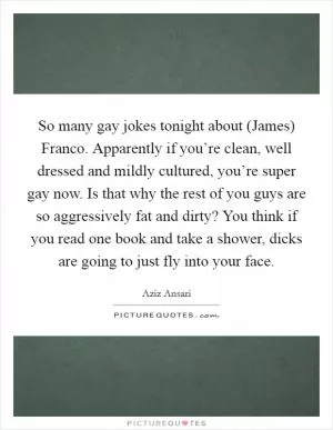 So many gay jokes tonight about (James) Franco. Apparently if you’re clean, well dressed and mildly cultured, you’re super gay now. Is that why the rest of you guys are so aggressively fat and dirty? You think if you read one book and take a shower, dicks are going to just fly into your face Picture Quote #1