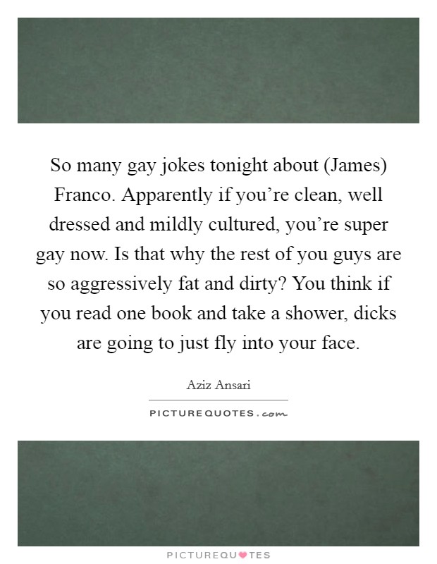 So many gay jokes tonight about (James) Franco. Apparently if you're clean, well dressed and mildly cultured, you're super gay now. Is that why the rest of you guys are so aggressively fat and dirty? You think if you read one book and take a shower, dicks are going to just fly into your face Picture Quote #1