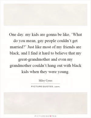 One day. my kids are gonna be like, ‘What do you mean, gay people couldn’t get married?’ Just like most of my friends are black, and I find it hard to believe that my great-grandmother and even my grandmother couldn’t hang out with black kids when they were young Picture Quote #1