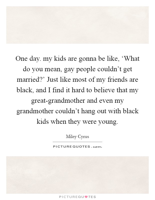 One day. my kids are gonna be like, ‘What do you mean, gay people couldn't get married?' Just like most of my friends are black, and I find it hard to believe that my great-grandmother and even my grandmother couldn't hang out with black kids when they were young Picture Quote #1