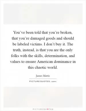 You’ve been told that you’re broken, that you’re damaged goods and should be labeled victims. I don’t buy it. The truth, instead, is that you are the only folks with the skills, determination, and values to ensure American dominance in this chaotic world Picture Quote #1