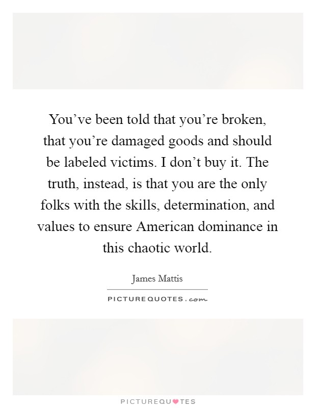 You've been told that you're broken, that you're damaged goods and should be labeled victims. I don't buy it. The truth, instead, is that you are the only folks with the skills, determination, and values to ensure American dominance in this chaotic world Picture Quote #1