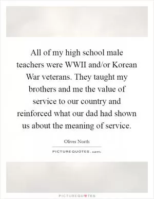 All of my high school male teachers were WWII and/or Korean War veterans. They taught my brothers and me the value of service to our country and reinforced what our dad had shown us about the meaning of service Picture Quote #1
