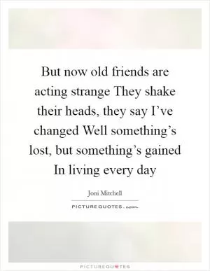 But now old friends are acting strange They shake their heads, they say I’ve changed Well something’s lost, but something’s gained In living every day Picture Quote #1