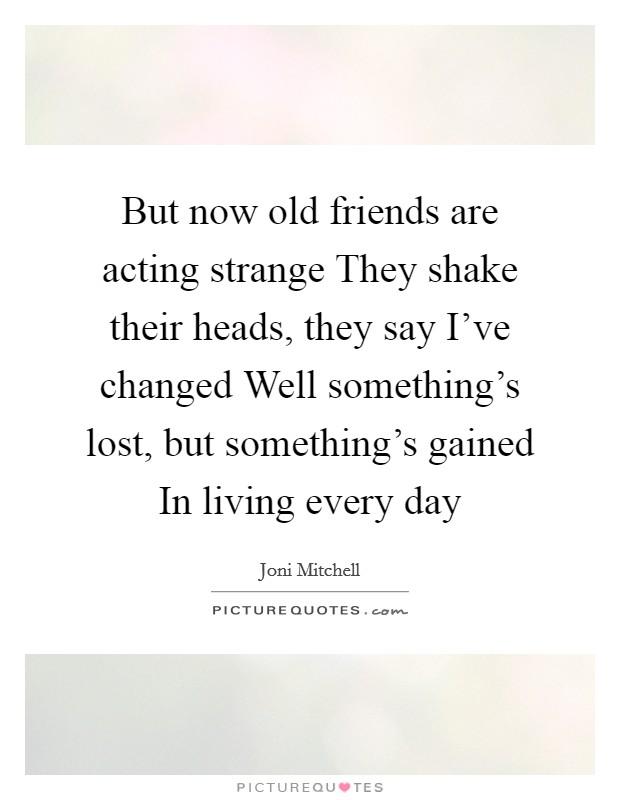 But now old friends are acting strange They shake their heads, they say I've changed Well something's lost, but something's gained In living every day Picture Quote #1